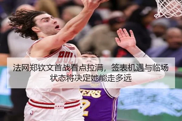 法网郑钦文首战看点拉满，签表机遇与临场状态将决定她能走多远